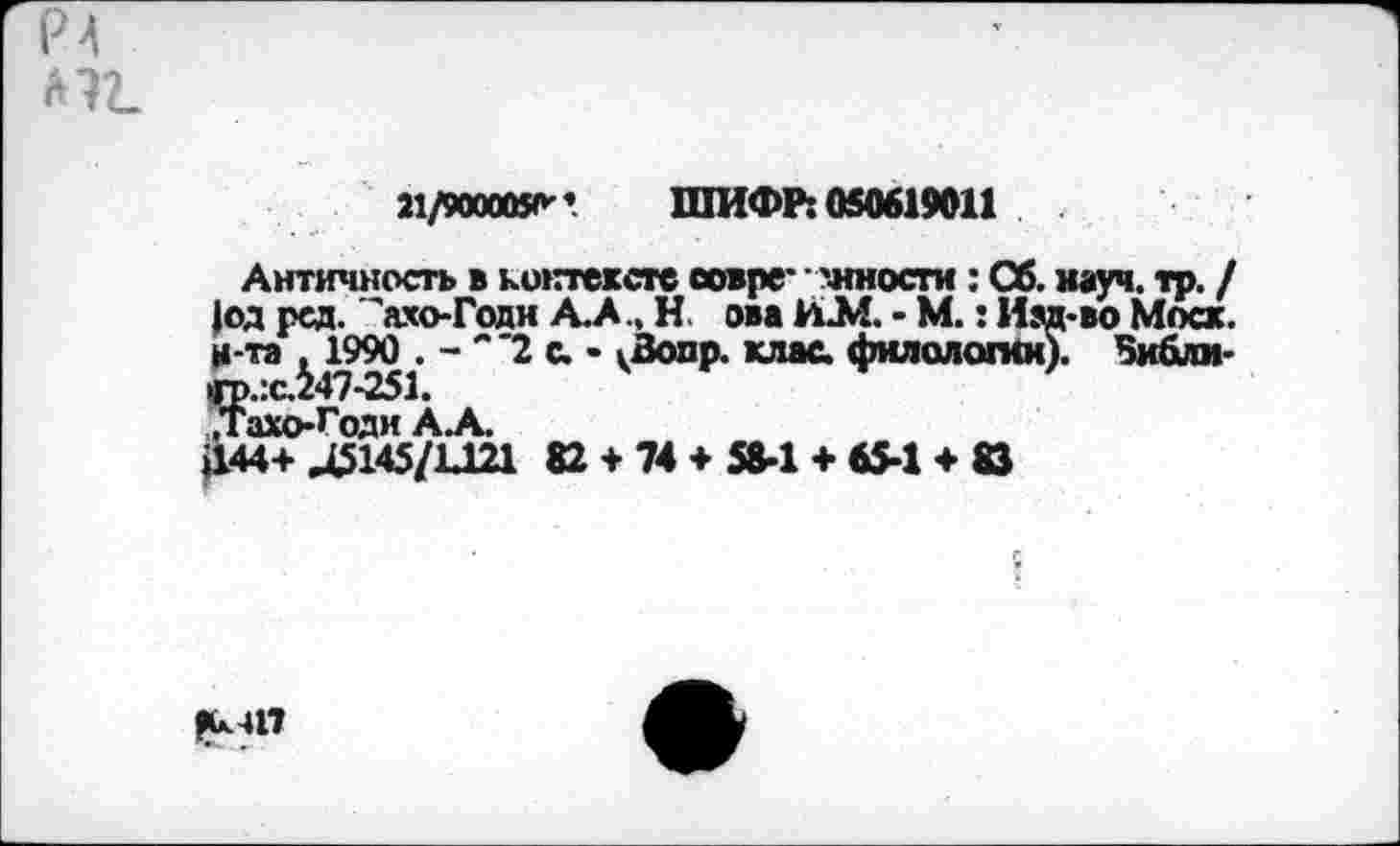 ﻿21/9000050”. ШИФР: 050619011
Античность в контексте совре* -иности : Сб. науч. тр. / |од рсд. 'ахо-Годн А.А., Н. ова ИМ - М.: Изд-во Моск, н -та , 1990 . - "~2 с. • кВопр. клас. филологии). Зибли-<р.:с.247-251.
,Тахо-Годи А.А.
£44+Д5145/1Д21 82 ♦ 74 ♦ 58-1 + 65-1 ♦ 8Э
|С.4П